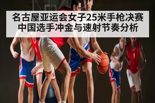 名古屋亚运会女子25米手枪决赛 中国选手冲金与速射节奏分析 | kaiyun