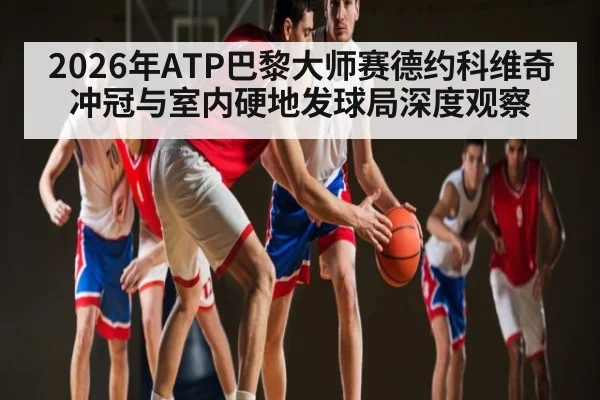 2026年ATP巴黎大师赛德约科维奇冲冠与室内硬地发球局深度观察