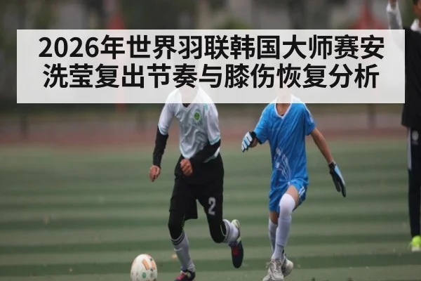 2026年世界羽联韩国大师赛安洗莹复出节奏与膝伤恢复分析