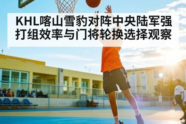 KHL喀山雪豹对阵中央陆军强打组效率与门将轮换选择观察